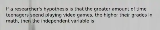 If a researcher's hypothesis is that the greater amount of time teenagers spend playing video games, the higher their grades in math, then the independent variable is