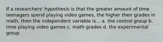 If a researchers' hypothesis is that the greater amount of time teenagers spend playing video games, the higher their grades in math, then the independent variable is... a. the control group b. time playing video games c. math grades d. the experimental group