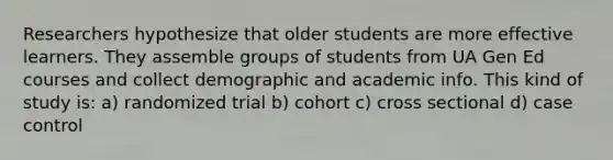 Researchers hypothesize that older students are more effective learners. They assemble groups of students from UA Gen Ed courses and collect demographic and academic info. This kind of study is: a) randomized trial b) cohort c) cross sectional d) case control