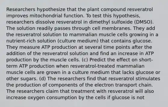 Researchers hypothesize that the plant compound resveratrol improves mitochondrial function. To test this hypothesis, researchers dissolve resveratrol in dimethyl sulfoxide (DMSO). The solution readily passes through cell membranes. They add the resveratrol solution to mammalian muscle cells growing in a nutrient-rich solution (culture medium) that contains glucose. They measure ATP production at several time points after the addition of the resveratrol solution and find an increase in ATP production by the muscle cells. (c) Predict the effect on short-term ATP production when resveratrol-treated mammalian muscle cells are grown in a culture medium that lacks glucose or other sugars. (d) The researchers find that resveratrol stimulates the production of components of the electron transport chain. The researchers claim that treatment with resveratrol will also increase oxygen consumption by the cells if glucose is not