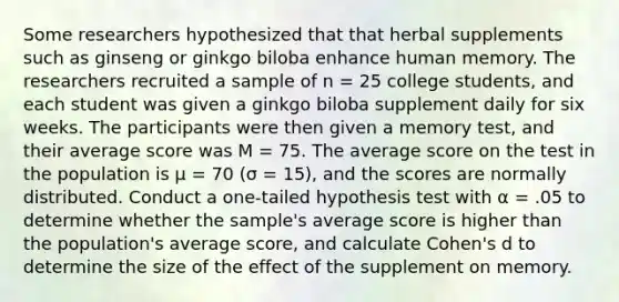 Some researchers hypothesized that that herbal supplements such as ginseng or ginkgo biloba enhance human memory. The researchers recruited a sample of n = 25 college students, and each student was given a ginkgo biloba supplement daily for six weeks. The participants were then given a memory test, and their average score was M = 75. The average score on the test in the population is μ = 70 (σ = 15), and the scores are normally distributed. Conduct a one-tailed hypothesis test with α = .05 to determine whether the sample's average score is higher than the population's average score, and calculate Cohen's d to determine the size of the effect of the supplement on memory.