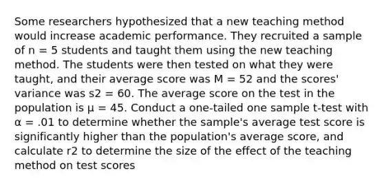 Some researchers hypothesized that a new teaching method would increase academic performance. They recruited a sample of n = 5 students and taught them using the new teaching method. The students were then tested on what they were taught, and their average score was M = 52 and the scores' variance was s2 = 60. The average score on the test in the population is µ = 45. Conduct a one-tailed one sample t-test with α = .01 to determine whether the sample's average test score is significantly higher than the population's average score, and calculate r2 to determine the size of the effect of the teaching method on test scores