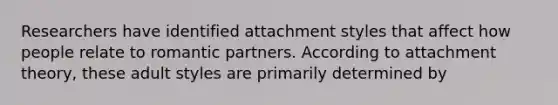 Researchers have identified attachment styles that affect how people relate to romantic partners. According to attachment theory, these adult styles are primarily determined by