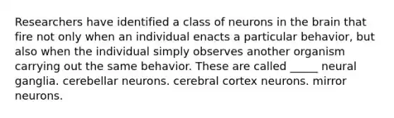 Researchers have identified a class of neurons in the brain that fire not only when an individual enacts a particular behavior, but also when the individual simply observes another organism carrying out the same behavior. These are called _____ neural ganglia. cerebellar neurons. cerebral cortex neurons. mirror neurons.