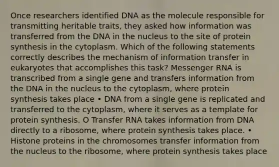 Once researchers identified DNA as the molecule responsible for transmitting heritable traits, they asked how information was transferred from the DNA in the nucleus to the site of protein synthesis in the cytoplasm. Which of the following statements correctly describes the mechanism of information transfer in eukaryotes that accomplishes this task? Messenger RNA is transcribed from a single gene and transfers information from the DNA in the nucleus to the cytoplasm, where protein synthesis takes place • DNA from a single gene is replicated and transferred to the cytoplasm, where it serves as a template for protein synthesis. O Transfer RNA takes information from DNA directly to a ribosome, where protein synthesis takes place. • Histone proteins in the chromosomes transfer information from the nucleus to the ribosome, where protein synthesis takes place