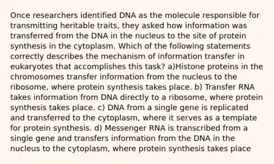 Once researchers identified DNA as the molecule responsible for transmitting heritable traits, they asked how information was transferred from the DNA in the nucleus to the site of protein synthesis in the cytoplasm. Which of the following statements correctly describes the mechanism of information transfer in eukaryotes that accomplishes this task? a)Histone proteins in the chromosomes transfer information from the nucleus to the ribosome, where protein synthesis takes place. b) Transfer RNA takes information from DNA directly to a ribosome, where protein synthesis takes place. c) DNA from a single gene is replicated and transferred to the cytoplasm, where it serves as a template for protein synthesis. d) Messenger RNA is transcribed from a single gene and transfers information from the DNA in the nucleus to the cytoplasm, where protein synthesis takes place