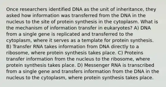 Once researchers identified DNA as the unit of inheritance, they asked how information was transferred from the DNA in the nucleus to the site of protein synthesis in the cytoplasm. What is the mechanism of information transfer in eukaryotes? A) DNA from a single gene is replicated and transferred to the cytoplasm, where it serves as a template for protein synthesis. B) Transfer RNA takes information from DNA directly to a ribosome, where protein synthesis takes place. C) Proteins transfer information from the nucleus to the ribosome, where protein synthesis takes place. D) Messenger RNA is transcribed from a single gene and transfers information from the DNA in the nucleus to the cytoplasm, where protein synthesis takes place.