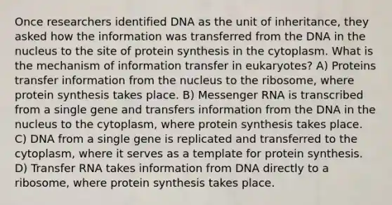 Once researchers identified DNA as the unit of inheritance, they asked how the information was transferred from the DNA in the nucleus to the site of protein synthesis in the cytoplasm. What is the mechanism of information transfer in eukaryotes? A) Proteins transfer information from the nucleus to the ribosome, where protein synthesis takes place. B) Messenger RNA is transcribed from a single gene and transfers information from the DNA in the nucleus to the cytoplasm, where protein synthesis takes place. C) DNA from a single gene is replicated and transferred to the cytoplasm, where it serves as a template for protein synthesis. D) Transfer RNA takes information from DNA directly to a ribosome, where protein synthesis takes place.