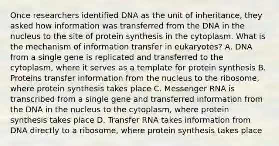 Once researchers identified DNA as the unit of inheritance, they asked how information was transferred from the DNA in the nucleus to the site of protein synthesis in the cytoplasm. What is the mechanism of information transfer in eukaryotes? A. DNA from a single gene is replicated and transferred to the cytoplasm, where it serves as a template for protein synthesis B. Proteins transfer information from the nucleus to the ribosome, where protein synthesis takes place C. Messenger RNA is transcribed from a single gene and transferred information from the DNA in the nucleus to the cytoplasm, where protein synthesis takes place D. Transfer RNA takes information from DNA directly to a ribosome, where protein synthesis takes place