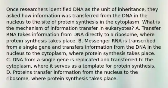 Once researchers identified DNA as the unit of inheritance, they asked how information was transferred from the DNA in the nucleus to the site of protein synthesis in the cytoplasm. What is the mechanism of information transfer in eukaryotes? A. Transfer RNA takes information from DNA directly to a ribosome, where protein synthesis takes place. B. Messenger RNA is transcribed from a single gene and transfers information from the DNA in the nucleus to the cytoplasm, where protein synthesis takes place. C. DNA from a single gene is replicated and transferred to the cytoplasm, where it serves as a template for protein synthesis. D. Proteins transfer information from the nucleus to the ribosome, where protein synthesis takes place.