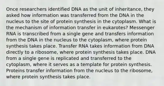 Once researchers identified DNA as the unit of inheritance, they asked how information was transferred from the DNA in the nucleus to the site of protein synthesis in the cytoplasm. What is the mechanism of information transfer in eukarotes? Messenger RNA is transcribed from a single gene and transfers information from the DNA in the nucleus to the cytoplasm, where protein synthesis takes place. Transfer RNA takes information from DNA directly to a ribosome, where protein synthesis takes place. DNA from a single gene is replicated and transferred to the cytoplasm, where it serves as a template for protein synthesis. Proteins transfer information from the nucleus to the ribosome, where protein synthesis takes place.