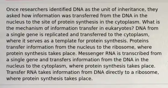 Once researchers identified DNA as the unit of inheritance, they asked how information was transferred from the DNA in the nucleus to the site of protein synthesis in the cytoplasm. What is the mechanism of information transfer in eukaryotes? DNA from a single gene is replicated and transferred to the cytoplasm, where it serves as a template for protein synthesis. Proteins transfer information from the nucleus to the ribosome, where protein synthesis takes place. Messenger RNA is transcribed from a single gene and transfers information from the DNA in the nucleus to the cytoplasm, where protein synthesis takes place. Transfer RNA takes information from DNA directly to a ribosome, where protein synthesis takes place. ​