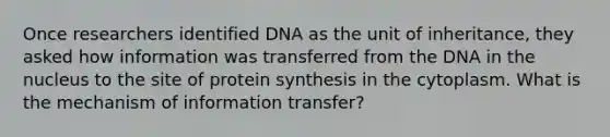 Once researchers identified DNA as the unit of inheritance, they asked how information was transferred from the DNA in the nucleus to the site of <a href='https://www.questionai.com/knowledge/kVyphSdCnD-protein-synthesis' class='anchor-knowledge'>protein synthesis</a> in the cytoplasm. What is the mechanism of information transfer?