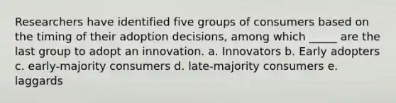 Researchers have identified five groups of consumers based on the timing of their adoption decisions, among which _____ are the last group to adopt an innovation. a. Innovators b. Early adopters c. early-majority consumers d. late-majority consumers e. laggards