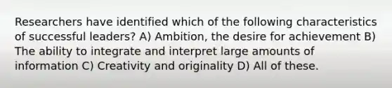 Researchers have identified which of the following characteristics of successful leaders? A) Ambition, the desire for achievement B) The ability to integrate and interpret large amounts of information C) Creativity and originality D) All of these.