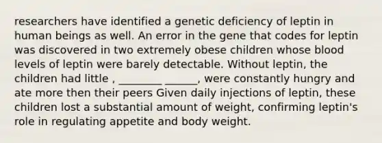 researchers have identified a genetic deficiency of leptin in human beings as well. An error in the gene that codes for leptin was discovered in two extremely obese children whose blood levels of leptin were barely detectable. Without leptin, the children had little , ________ ______, were constantly hungry and ate more then their peers Given daily injections of leptin, these children lost a substantial amount of weight, confirming leptin's role in regulating appetite and body weight.