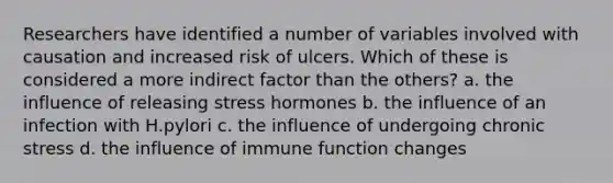 Researchers have identified a number of variables involved with causation and increased risk of ulcers. Which of these is considered a more indirect factor than the others? a. the influence of releasing stress hormones b. the influence of an infection with H.pylori c. the influence of undergoing chronic stress d. the influence of immune function changes