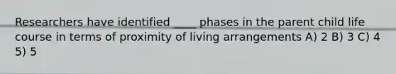 Researchers have identified ____ phases in the parent child life course in terms of proximity of living arrangements A) 2 B) 3 C) 4 5) 5