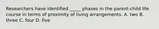 Researchers have identified _____ phases in the parent-child life course in terms of proximity of living arrangements. A. two B. three C. four D. five