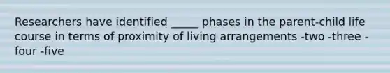 Researchers have identified _____ phases in the parent-child life course in terms of proximity of living arrangements -two -three -four -five