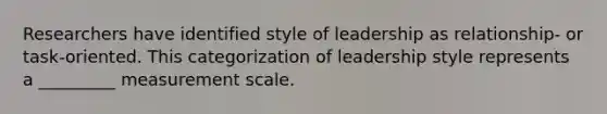 Researchers have identified style of leadership as relationship- or task-oriented. This categorization of leadership style represents a _________ measurement scale.