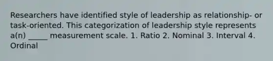 Researchers have identified style of leadership as relationship- or task-oriented. This categorization of leadership style represents a(n) _____ measurement scale. 1. Ratio 2. Nominal 3. Interval 4. Ordinal