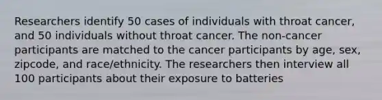 Researchers identify 50 cases of individuals with throat cancer, and 50 individuals without throat cancer. The non-cancer participants are matched to the cancer participants by age, sex, zipcode, and race/ethnicity. The researchers then interview all 100 participants about their exposure to batteries