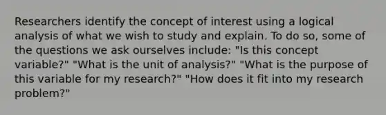 Researchers identify the concept of interest using a logical analysis of what we wish to study and explain. To do so, some of the questions we ask ourselves include: "Is this concept variable?" "What is the unit of analysis?" "What is the purpose of this variable for my research?" "How does it fit into my research problem?"