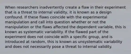 When researchers inadvertently create a flaw in their experiment that is a threat to internal validity, it is known as a design confound. If these flaws coincide with the experimental manipulation and call into question whether or not the manipulation or the flaws affected the dependent variable, this is known as systematic variability. If the flawed part of the experiment does not coincide with a specific group, and is introduced at random, this is known as unsystematic variability and does not necessarily pose a threat to internal validity.