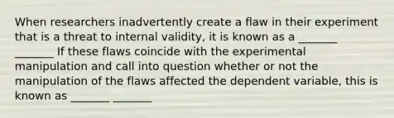 When researchers inadvertently create a flaw in their experiment that is a threat to internal validity, it is known as a _______ _______ If these flaws coincide with the experimental manipulation and call into question whether or not the manipulation of the flaws affected the dependent variable, this is known as _______ _______