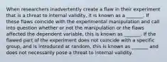 When researchers inadvertently create a flaw in their experiment that is a threat to internal validity, it is known as a _______. If these flaws coincide with the experimental manipulation and call into question whether or not the manipulation or the flaws affected the dependent variable, this is known as _______. If the flawed part of the experiment does not coincide with a specific group, and is introduced at random, this is known as _______ and does not necessarily pose a threat to internal validity.