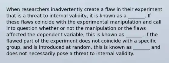 When researchers inadvertently create a flaw in their experiment that is a threat to internal validity, it is known as a _______. If these flaws coincide with the experimental manipulation and call into question whether or not the manipulation or the flaws affected the dependent variable, this is known as _______. If the flawed part of the experiment does not coincide with a specific group, and is introduced at random, this is known as _______ and does not necessarily pose a threat to internal validity.