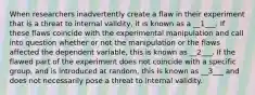 When researchers inadvertently create a flaw in their experiment that is a threat to internal validity, it is known as a __1___. If these flaws coincide with the experimental manipulation and call into question whether or not the manipulation or the flaws affected the dependent variable, this is known as __2___. If the flawed part of the experiment does not coincide with a specific group, and is introduced at random, this is known as __3___ and does not necessarily pose a threat to internal validity.