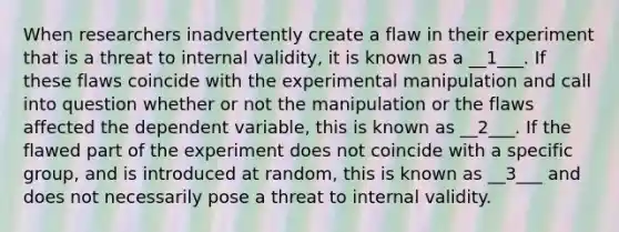 When researchers inadvertently create a flaw in their experiment that is a threat to internal validity, it is known as a __1___. If these flaws coincide with the experimental manipulation and call into question whether or not the manipulation or the flaws affected the dependent variable, this is known as __2___. If the flawed part of the experiment does not coincide with a specific group, and is introduced at random, this is known as __3___ and does not necessarily pose a threat to internal validity.