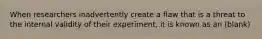 When researchers inadvertently create a flaw that is a threat to the internal validity of their experiment, it is known as an (blank)