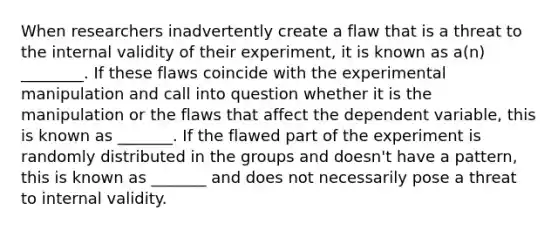 When researchers inadvertently create a flaw that is a threat to the internal validity of their experiment, it is known as a(n) ________. If these flaws coincide with the experimental manipulation and call into question whether it is the manipulation or the flaws that affect the dependent variable, this is known as _______. If the flawed part of the experiment is randomly distributed in the groups and doesn't have a pattern, this is known as _______ and does not necessarily pose a threat to internal validity.