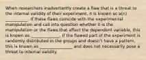 When researchers inadvertently create a flaw that is a threat to the internal validity of their experiment, it is known as a(n) ___________. If these flaws coincide with the experimental manipulation and call into question whether it is the manipulation or the flaws that affect the dependent variable, this is known as ______________. If the flawed part of the experiment is randomly distributed in the groups and doesn't have a pattern, this is known as ________________ and does not necessarily pose a threat to internal validity.