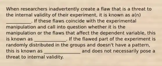 When researchers inadvertently create a flaw that is a threat to the internal validity of their experiment, it is known as a(n) ___________. If these flaws coincide with the experimental manipulation and call into question whether it is the manipulation or the flaws that affect the dependent variable, this is known as ______________. If the flawed part of the experiment is randomly distributed in the groups and doesn't have a pattern, this is known as ________________ and does not necessarily pose a threat to internal validity.