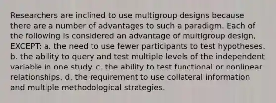 Researchers are inclined to use multigroup designs because there are a number of advantages to such a paradigm. Each of the following is considered an advantage of multigroup design, EXCEPT: a. the need to use fewer participants to test hypotheses. b. the ability to query and test multiple levels of the independent variable in one study. c. the ability to test functional or nonlinear relationships. d. the requirement to use collateral information and multiple methodological strategies.