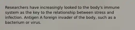 Researchers have increasingly looked to the body's immune system as the key to the relationship between stress and infection. Antigen A foreign invader of the body, such as a bacterium or virus.