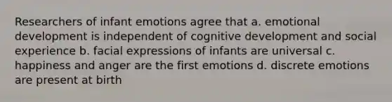 Researchers of infant emotions agree that a. emotional development is independent of cognitive development and social experience b. facial expressions of infants are universal c. happiness and anger are the first emotions d. discrete emotions are present at birth