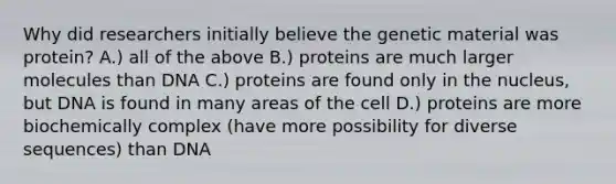 Why did researchers initially believe the genetic material was protein? A.) all of the above B.) proteins are much larger molecules than DNA C.) proteins are found only in the nucleus, but DNA is found in many areas of the cell D.) proteins are more biochemically complex (have more possibility for diverse sequences) than DNA