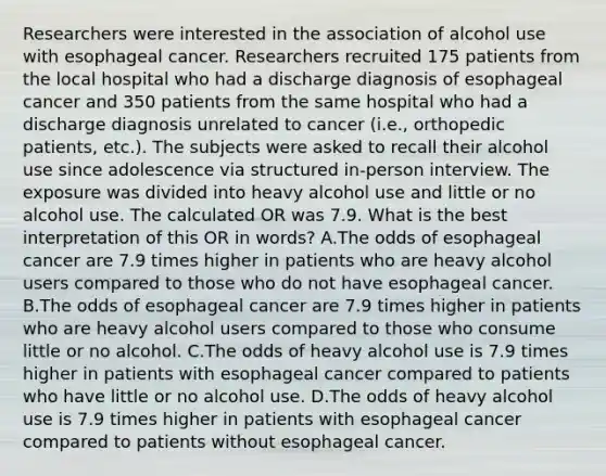 Researchers were interested in the association of alcohol use with esophageal cancer. Researchers recruited 175 patients from the local hospital who had a discharge diagnosis of esophageal cancer and 350 patients from the same hospital who had a discharge diagnosis unrelated to cancer (i.e., orthopedic patients, etc.). The subjects were asked to recall their alcohol use since adolescence via structured in-person interview. The exposure was divided into heavy alcohol use and little or no alcohol use. The calculated OR was 7.9. What is the best interpretation of this OR in words? A.The odds of esophageal cancer are 7.9 times higher in patients who are heavy alcohol users compared to those who do not have esophageal cancer. B.The odds of esophageal cancer are 7.9 times higher in patients who are heavy alcohol users compared to those who consume little or no alcohol. C.The odds of heavy alcohol use is 7.9 times higher in patients with esophageal cancer compared to patients who have little or no alcohol use. D.The odds of heavy alcohol use is 7.9 times higher in patients with esophageal cancer compared to patients without esophageal cancer.