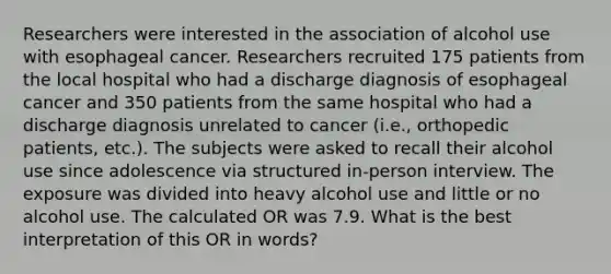 Researchers were interested in the association of alcohol use with esophageal cancer. Researchers recruited 175 patients from the local hospital who had a discharge diagnosis of esophageal cancer and 350 patients from the same hospital who had a discharge diagnosis unrelated to cancer (i.e., orthopedic patients, etc.). The subjects were asked to recall their alcohol use since adolescence via structured in-person interview. The exposure was divided into heavy alcohol use and little or no alcohol use. The calculated OR was 7.9. What is the best interpretation of this OR in words?