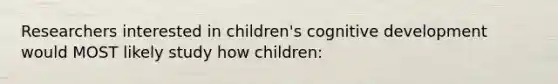 Researchers interested in children's cognitive development would MOST likely study how children: