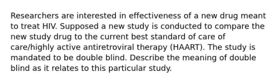 Researchers are interested in effectiveness of a new drug meant to treat HIV. Supposed a new study is conducted to compare the new study drug to the current best standard of care of care/highly active antiretroviral therapy (HAART). The study is mandated to be double blind. Describe the meaning of double blind as it relates to this particular study.