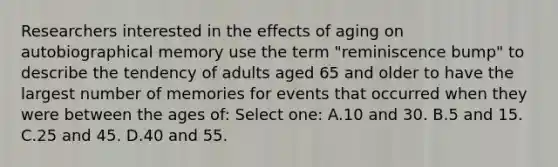 Researchers interested in the effects of aging on autobiographical memory use the term "reminiscence bump" to describe the tendency of adults aged 65 and older to have the largest number of memories for events that occurred when they were between the ages of: Select one: A.10 and 30. B.5 and 15. C.25 and 45. D.40 and 55.