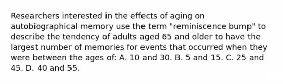 Researchers interested in the effects of aging on autobiographical memory use the term "reminiscence bump" to describe the tendency of adults aged 65 and older to have the largest number of memories for events that occurred when they were between the ages of: A. 10 and 30. B. 5 and 15. C. 25 and 45. D. 40 and 55.