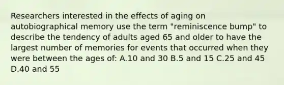 Researchers interested in the effects of aging on autobiographical memory use the term "reminiscence bump" to describe the tendency of adults aged 65 and older to have the largest number of memories for events that occurred when they were between the ages of: A.10 and 30 B.5 and 15 C.25 and 45 D.40 and 55