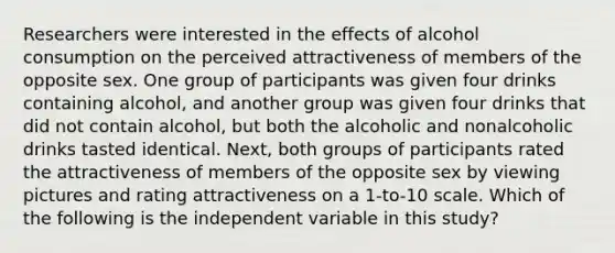 Researchers were interested in the effects of alcohol consumption on the perceived attractiveness of members of the opposite sex. One group of participants was given four drinks containing alcohol, and another group was given four drinks that did not contain alcohol, but both the alcoholic and nonalcoholic drinks tasted identical. Next, both groups of participants rated the attractiveness of members of the opposite sex by viewing pictures and rating attractiveness on a 1-to-10 scale. Which of the following is the independent variable in this study?